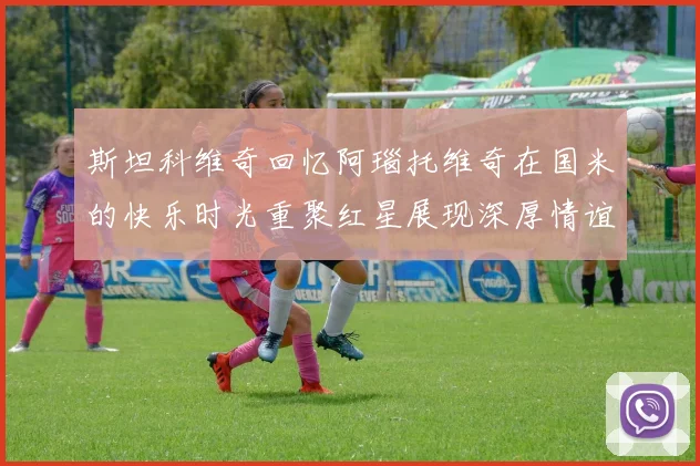 斯坦科维奇回忆阿瑙托维奇在国米的快乐时光重聚红星展现深厚情谊
