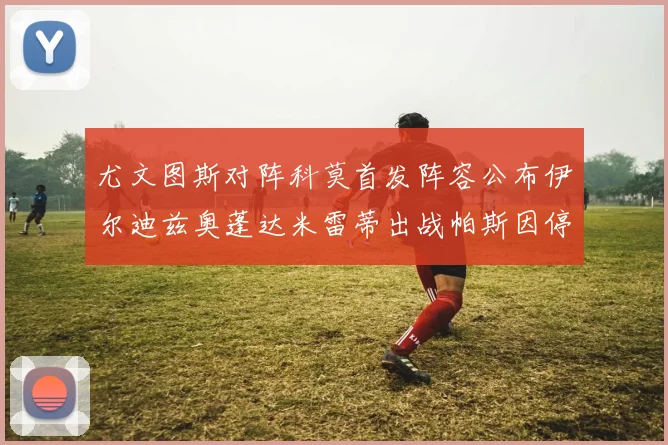 尤文图斯对阵科莫首发阵容公布伊尔迪兹奥蓬达米雷蒂出战帕斯因停赛缺席
