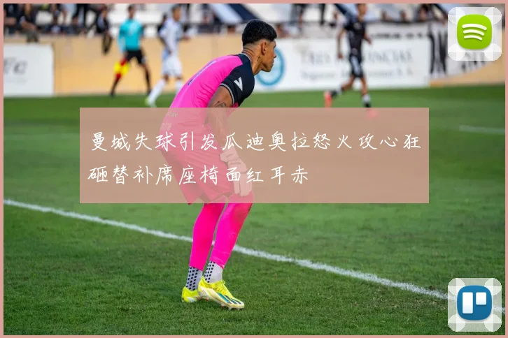 曼城失球引发瓜迪奥拉怒火攻心狂砸替补席座椅面红耳赤