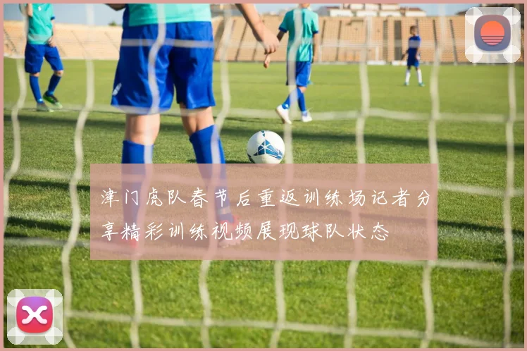 津门虎队春节后重返训练场记者分享精彩训练视频展现球队状态