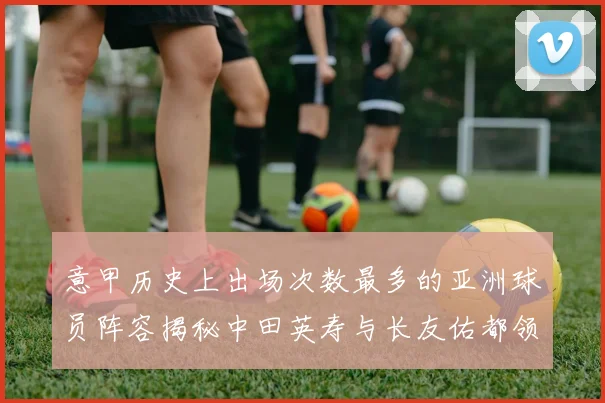 意甲历史上出场次数最多的亚洲球员阵容揭秘中田英寿与长友佑都领衔
