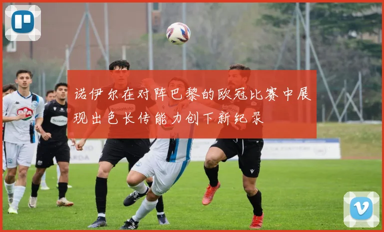 诺伊尔在对阵巴黎的欧冠比赛中展现出色长传能力创下新纪录