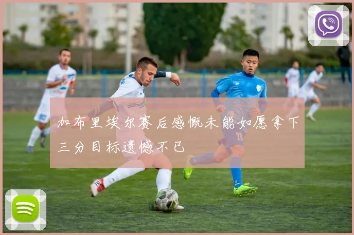 加布里埃尔赛后感慨未能如愿拿下三分目标遗憾不已