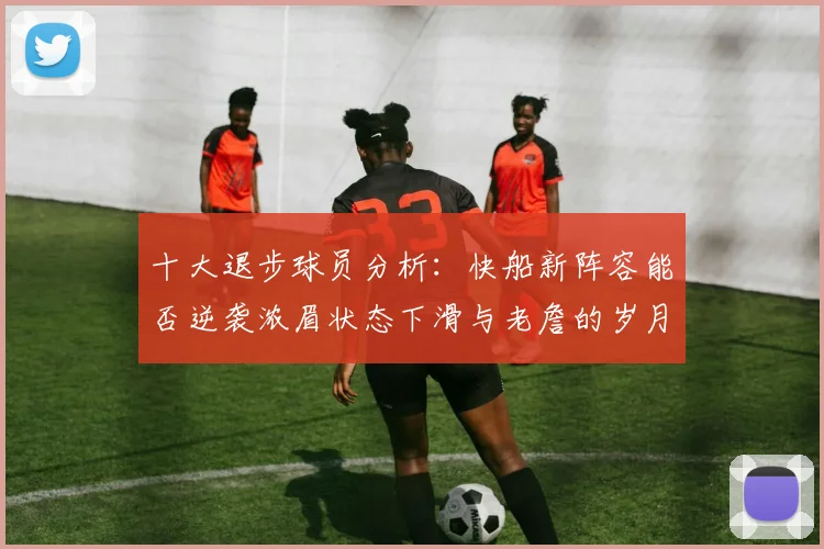 十大退步球员分析：快船新阵容能否逆袭浓眉状态下滑与老詹的岁月流逝