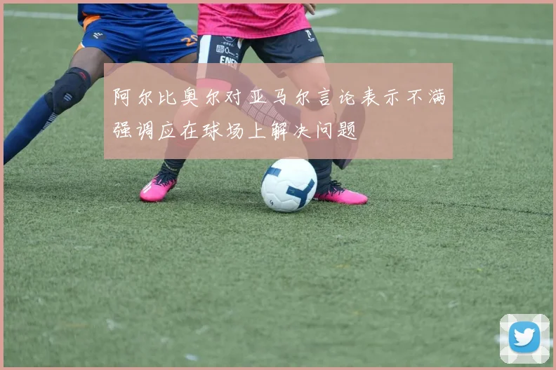 阿尔比奥尔对亚马尔言论表示不满强调应在球场上解决问题