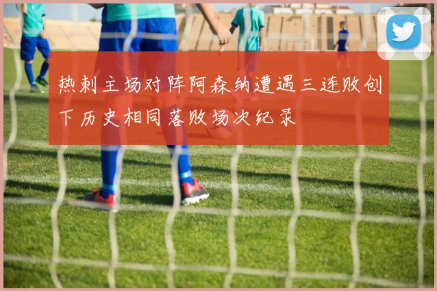 热刺主场对阵阿森纳遭遇三连败创下历史相同落败场次纪录