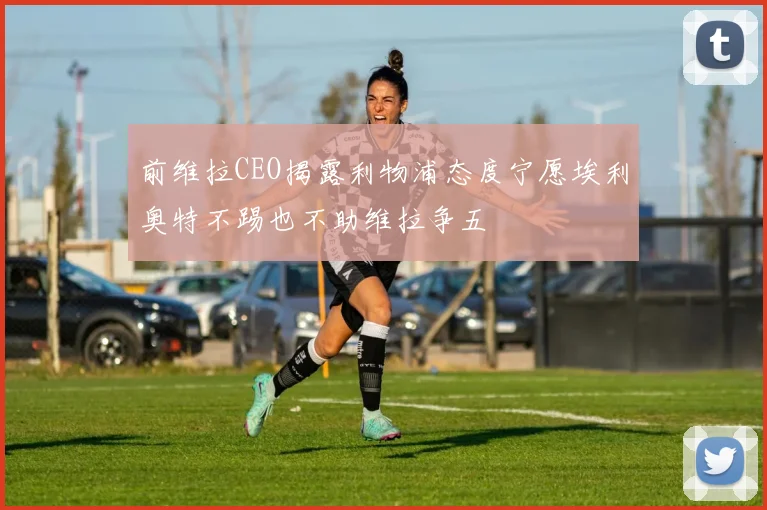 前维拉CEO揭露利物浦态度宁愿埃利奥特不踢也不助维拉争五