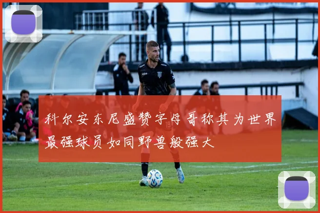 科尔安东尼盛赞字母哥称其为世界最强球员如同野兽般强大