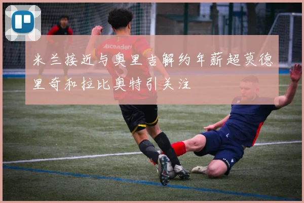 米兰接近与奥里吉解约年薪超莫德里奇和拉比奥特引关注