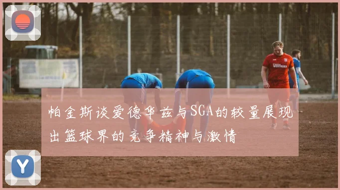 帕金斯谈爱德华兹与SGA的较量展现出篮球界的竞争精神与激情