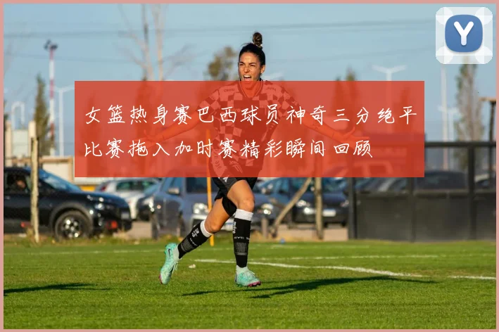 女篮热身赛巴西球员神奇三分绝平比赛拖入加时赛精彩瞬间回顾
