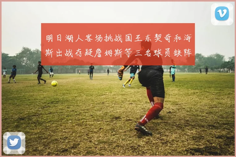 明日湖人客场挑战国王东契奇和海斯出战存疑詹姆斯等三名球员缺阵