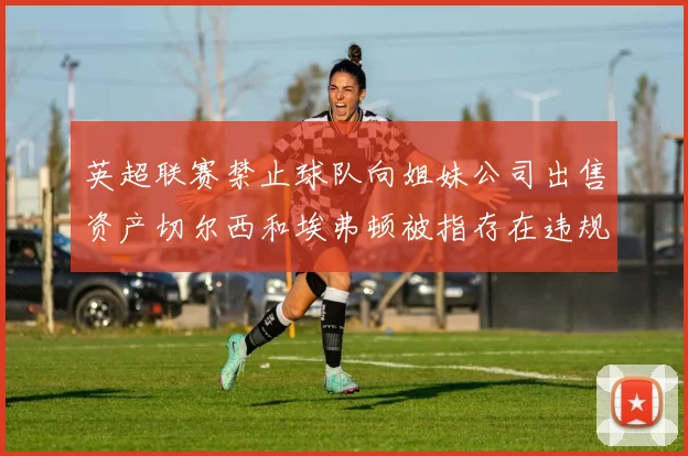 英超联赛禁止球队向姐妹公司出售资产切尔西和埃弗顿被指存在违规行为